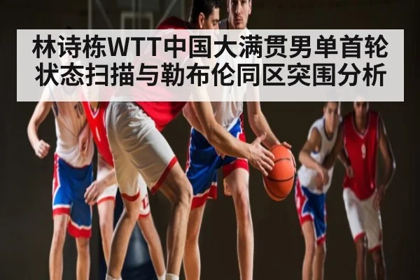 林诗栋WTT中国大满贯男单首轮状态扫描与勒布伦同区突围分析 | kaiyun