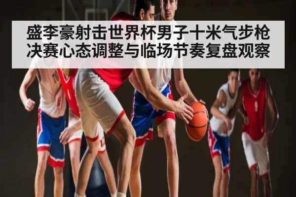 盛李豪射击世界杯男子十米气步枪决赛心态调整与临场节奏复盘观察